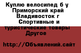 Куплю велосипед б/у - Приморский край, Владивосток г. Спортивные и туристические товары » Другое   